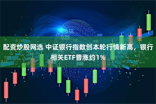 配资炒股网选 中证银行指数创本轮行情新高，银行相关ETF普涨约1%