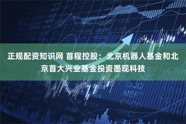 正规配资知识网 首程控股：北京机器人基金和北京首大兴业基金投资墨现科技