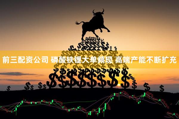 前三配资公司 磷酸铁锂大单频现 高端产能不断扩充