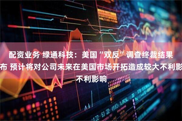 配资业务 绿通科技：美国“双反”调查终裁结果公布 预计将对公司未来在美国市场开拓造成较大不利影响