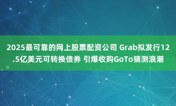 2025最可靠的网上股票配资公司 Grab拟发行12.5亿美元可转换债券 引爆收购GoTo猜测浪潮