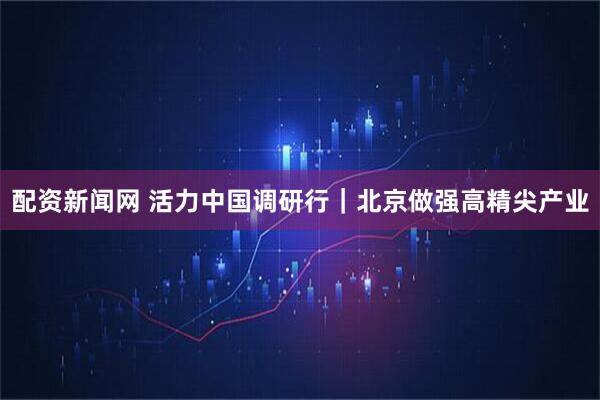 配资新闻网 活力中国调研行｜北京做强高精尖产业