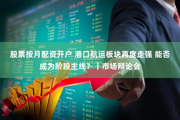 股票按月配资开户 港口航运板块再度走强 能否成为阶段主线？丨市场辩论会