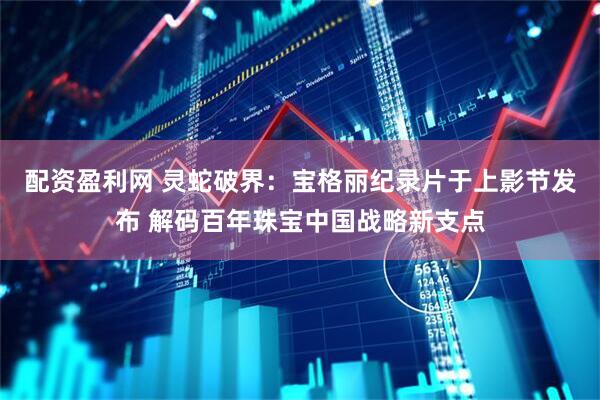 配资盈利网 灵蛇破界：宝格丽纪录片于上影节发布 解码百年珠宝中国战略新支点