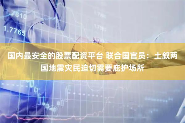 国内最安全的股票配资平台 联合国官员：土叙两国地震灾民迫切需要庇护场所