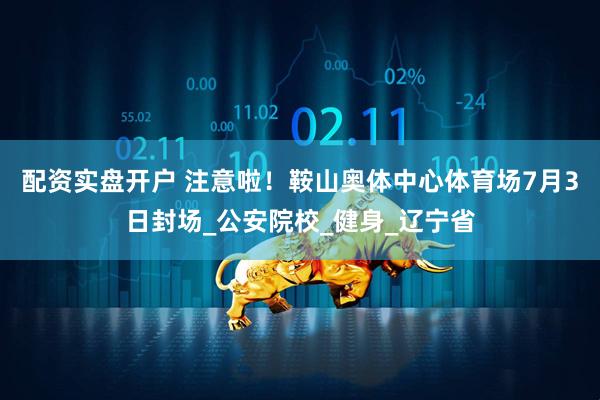 配资实盘开户 注意啦！鞍山奥体中心体育场7月3日封场_公安院校_健身_辽宁省