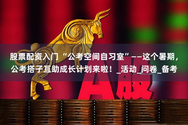 股票配资入门 “公考空间自习室”——这个暑期，公考搭子互助成长计划来啦！_活动_问卷_备考