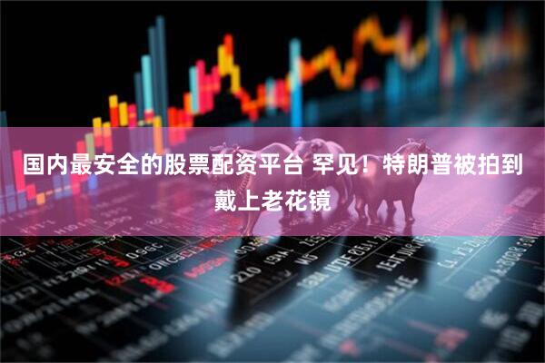 国内最安全的股票配资平台 罕见！特朗普被拍到戴上老花镜