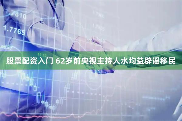 股票配资入门 62岁前央视主持人水均益辟谣移民