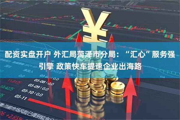 配资实盘开户 外汇局菏泽市分局：“汇心”服务强引擎 政策快车提速企业出海路