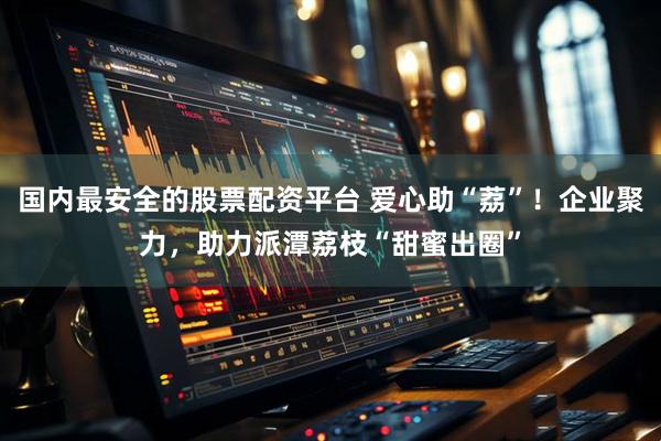 国内最安全的股票配资平台 爱心助“荔”！企业聚力，助力派潭荔枝“甜蜜出圈”