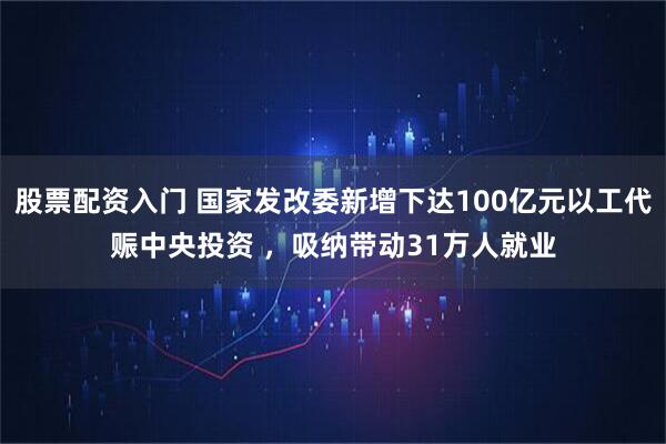 股票配资入门 国家发改委新增下达100亿元以工代赈中央投资 ，吸纳带动31万人就业