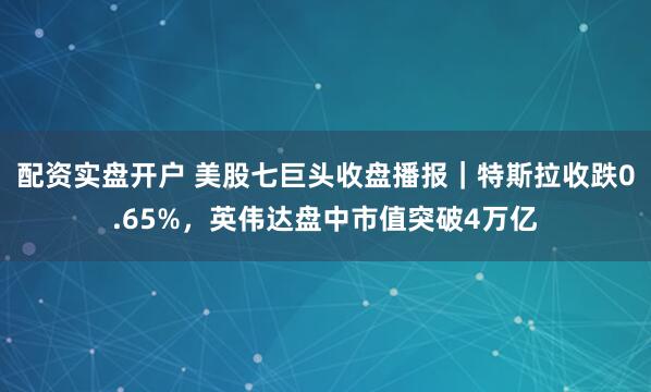 配资实盘开户 美股七巨头收盘播报｜特斯拉收跌0.65%，英伟达盘中市值突破4万亿