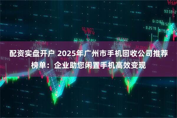 配资实盘开户 2025年广州市手机回收公司推荐榜单：企业助您闲置手机高效变现