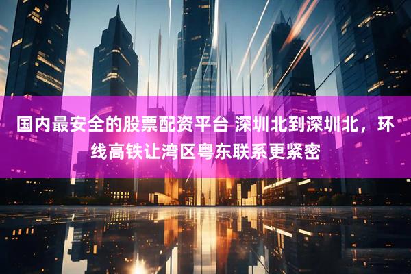 国内最安全的股票配资平台 深圳北到深圳北，环线高铁让湾区粤东联系更紧密