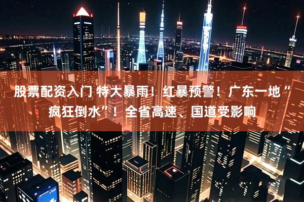 股票配资入门 特大暴雨！红暴预警！广东一地“疯狂倒水”！全省高速、国道受影响