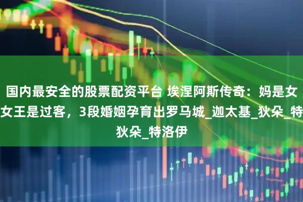 国内最安全的股票配资平台 埃涅阿斯传奇：妈是女神，女王是过客，3段婚姻孕育出罗马城_迦太基_狄朵_特洛伊