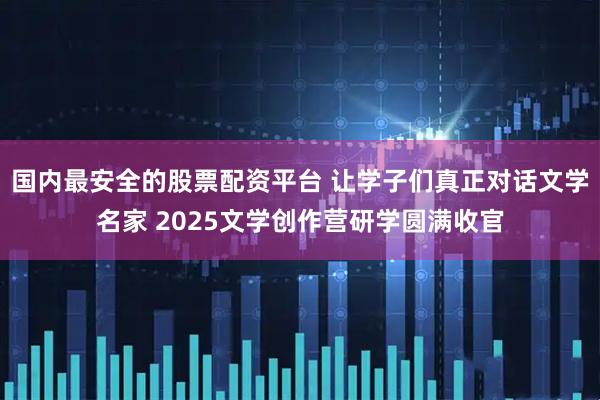国内最安全的股票配资平台 让学子们真正对话文学名家 2025文学创作营研学圆满收官