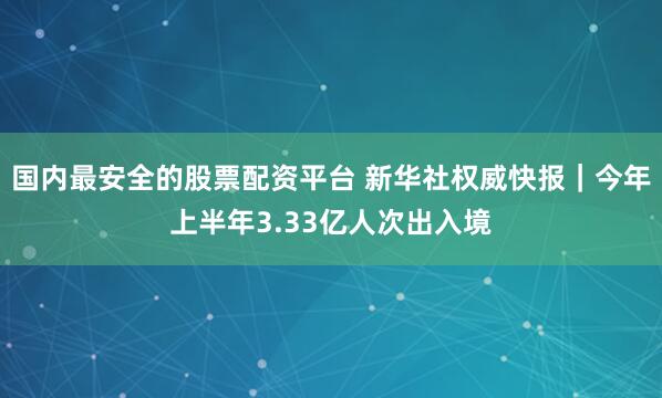 国内最安全的股票配资平台 新华社权威快报｜今年上半年3.33亿人次出入境
