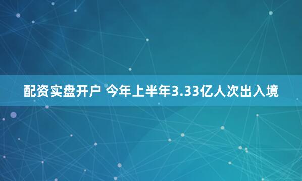 配资实盘开户 今年上半年3.33亿人次出入境