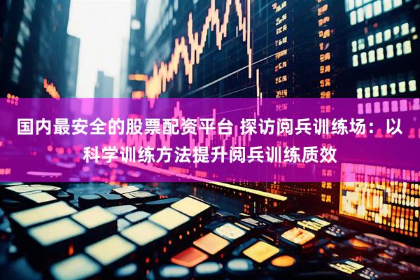 国内最安全的股票配资平台 探访阅兵训练场：以科学训练方法提升阅兵训练质效
