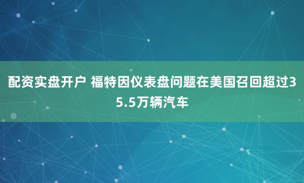 配资实盘开户 福特因仪表盘问题在美国召回超过35.5万辆汽车