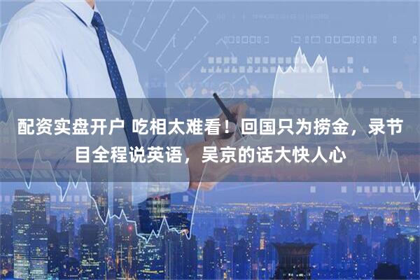 配资实盘开户 吃相太难看！回国只为捞金，录节目全程说英语，吴京的话大快人心