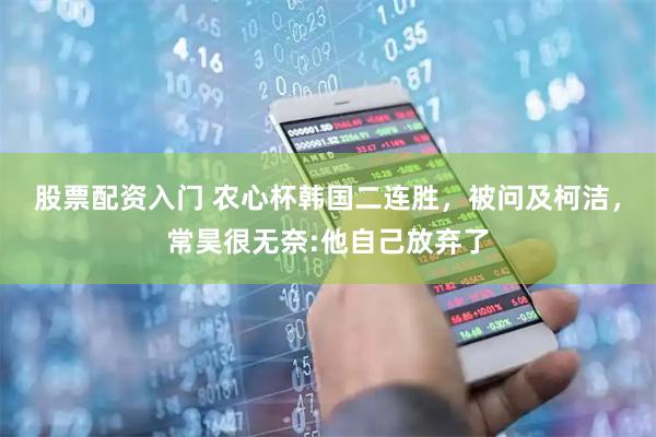 股票配资入门 农心杯韩国二连胜，被问及柯洁，常昊很无奈:他自己放弃了