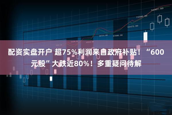 配资实盘开户 超75%利润来自政府补贴！“600元股”大跌近80%！多重疑问待解