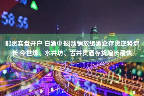 配资实盘开户 白酒中报|动销放缓酒企存货逆势增长 今世缘、水井坊、古井贡酒存货增长最快