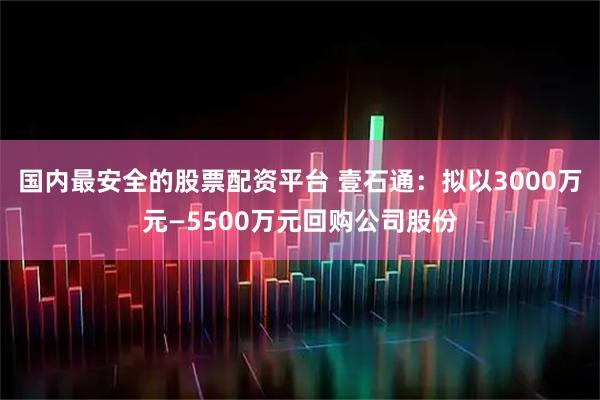 国内最安全的股票配资平台 壹石通：拟以3000万元—5500万元回购公司股份