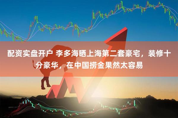 配资实盘开户 李多海晒上海第二套豪宅，装修十分豪华，在中国捞金果然太容易