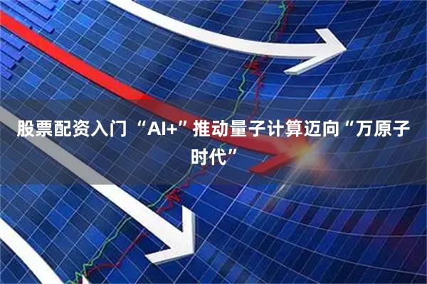 股票配资入门 “AI+”推动量子计算迈向“万原子时代”