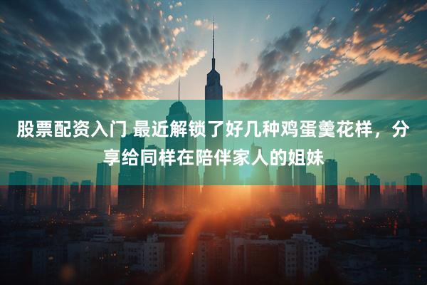 股票配资入门 最近解锁了好几种鸡蛋羹花样，分享给同样在陪伴家人的姐妹