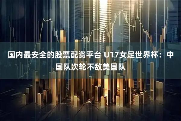国内最安全的股票配资平台 U17女足世界杯：中国队次轮不敌美国队