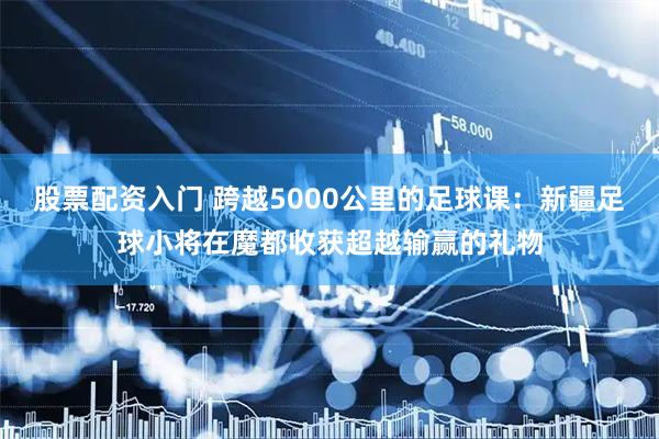 股票配资入门 跨越5000公里的足球课：新疆足球小将在魔都收获超越输赢的礼物