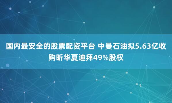 国内最安全的股票配资平台 中曼石油拟5.63亿收购昕华夏迪拜49%股权
