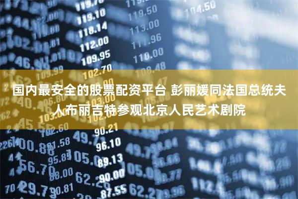 国内最安全的股票配资平台 彭丽媛同法国总统夫人布丽吉特参观北京人民艺术剧院