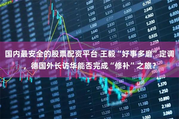 国内最安全的股票配资平台 王毅“好事多磨”定调，德国外长访华能否完成“修补”之旅？