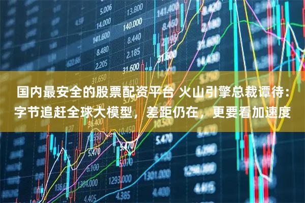 国内最安全的股票配资平台 火山引擎总裁谭待：字节追赶全球大模型，差距仍在，更要看加速度