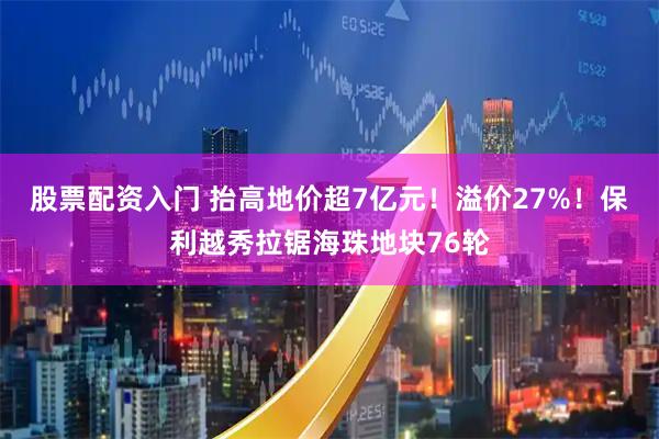 股票配资入门 抬高地价超7亿元！溢价27%！保利越秀拉锯海珠地块76轮