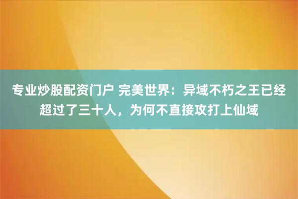 专业炒股配资门户 完美世界：异域不朽之王已经超过了三十人，为何不直接攻打上仙域