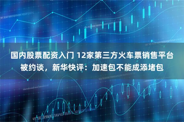 国内股票配资入门 12家第三方火车票销售平台被约谈，新华快评：加速包不能成添堵包