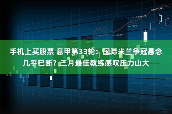 手机上买股票 意甲第33轮：国际米兰争冠悬念几乎已断？三月最佳教练感叹压力山大
