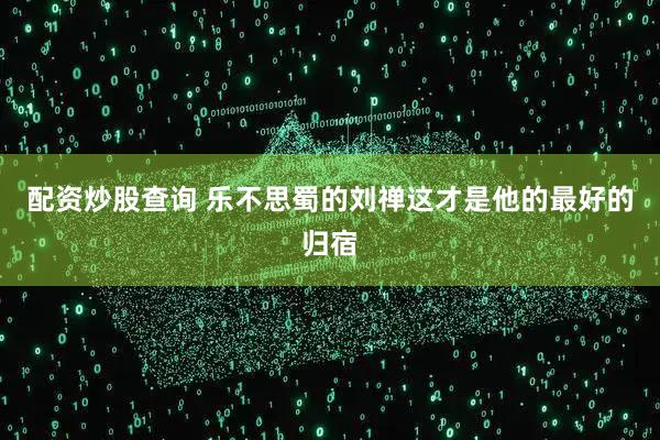 配资炒股查询 乐不思蜀的刘禅这才是他的最好的归宿