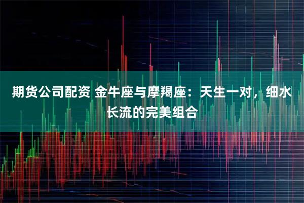 期货公司配资 金牛座与摩羯座：天生一对，细水长流的完美组合