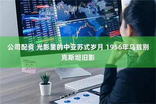 公司配资 光影里的中亚苏式岁月 1956年乌兹别克斯坦旧影