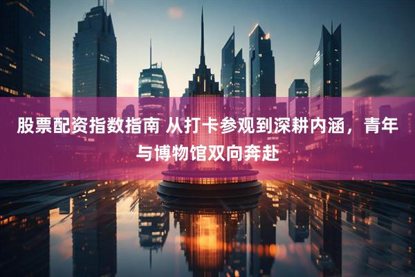 股票配资指数指南 从打卡参观到深耕内涵，青年与博物馆双向奔赴