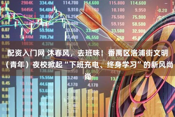 配资入门网 沐春风，去班味！番禺区洛浦街文明（青年）夜校掀起“下班充电、终身学习”的新风尚