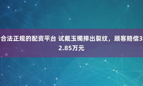 合法正规的配资平台 试戴玉镯摔出裂纹，顾客赔偿32.85万元